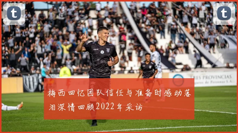 梅西回忆团队信任与准备时感动落泪深情回顾2022年采访