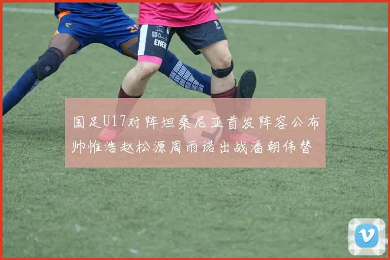 国足U17对阵坦桑尼亚首发阵容公布帅惟浩赵松源周雨诺出战潘朝伟替补