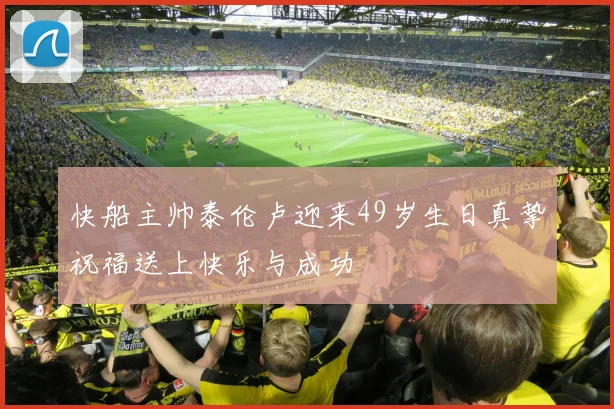 快船主帅泰伦卢迎来49岁生日真挚祝福送上快乐与成功