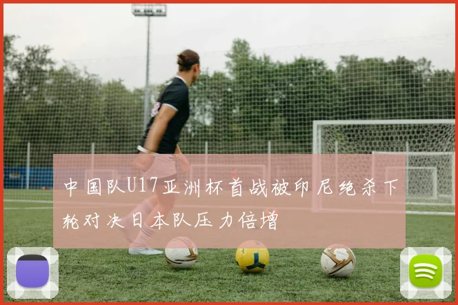 中国队U17亚洲杯首战被印尼绝杀下轮对决日本队压力倍增