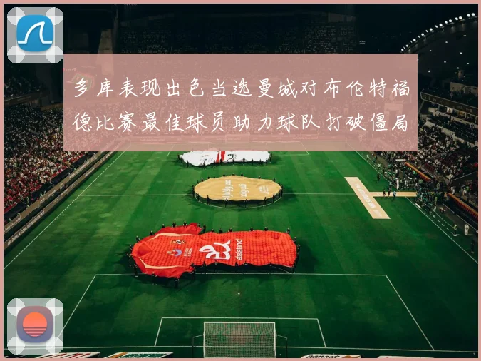 多库表现出色当选曼城对布伦特福德比赛最佳球员助力球队打破僵局