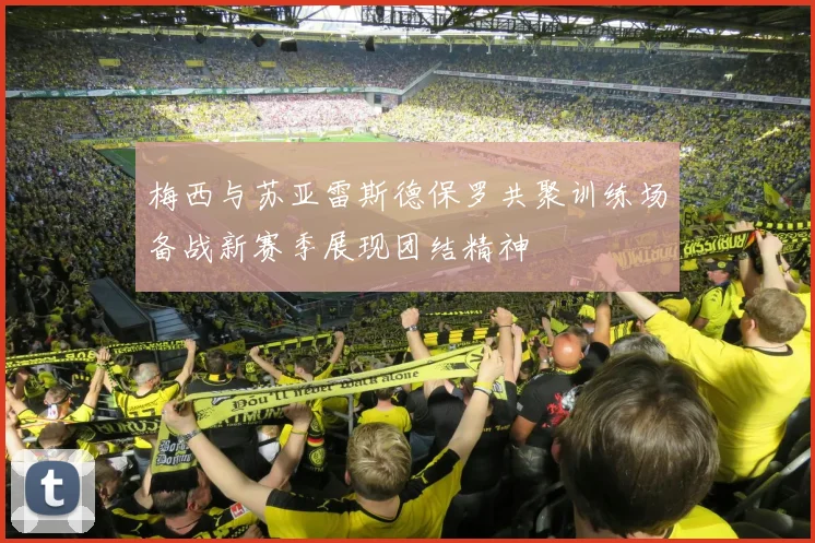 梅西与苏亚雷斯德保罗共聚训练场备战新赛季展现团结精神