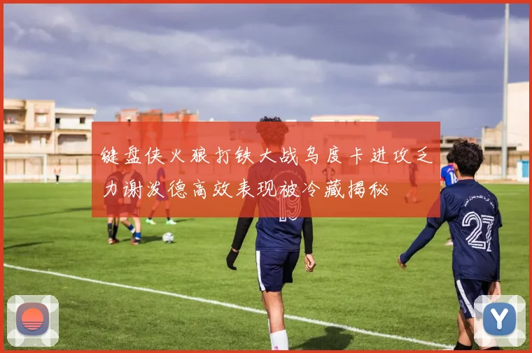 键盘侠火狼打铁大战乌度卡进攻乏力谢泼德高效表现被冷藏揭秘