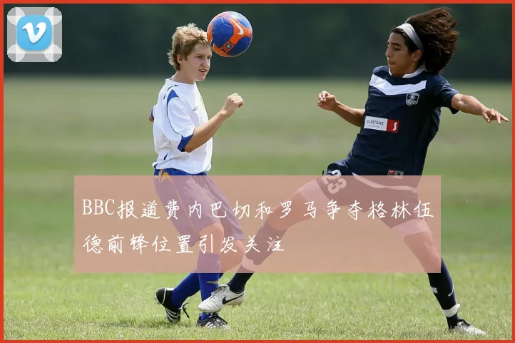 BBC报道费内巴切和罗马争夺格林伍德前锋位置引发关注