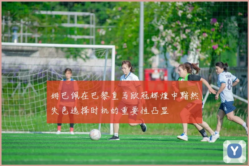 姆巴佩在巴黎皇马欧冠辉煌中黯然失色选择时机的重要性凸显