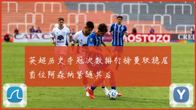 英超历史夺冠次数排行榜曼联稳居首位阿森纳紧随其后