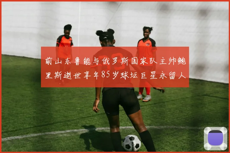 前山东鲁能与俄罗斯国家队主帅鲍里斯逝世享年85岁球坛巨星永留人间