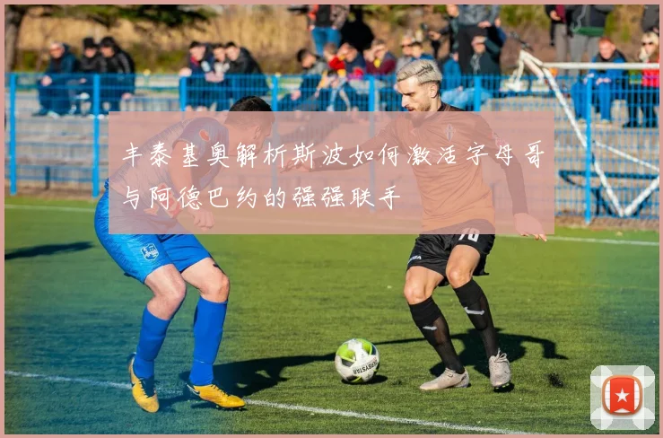 丰泰基奥解析斯波如何激活字母哥与阿德巴约的强强联手