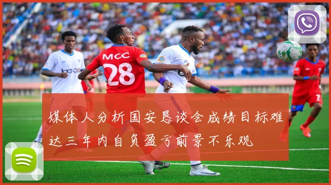 媒体人分析国安恳谈会成绩目标难达三年内自负盈亏前景不乐观