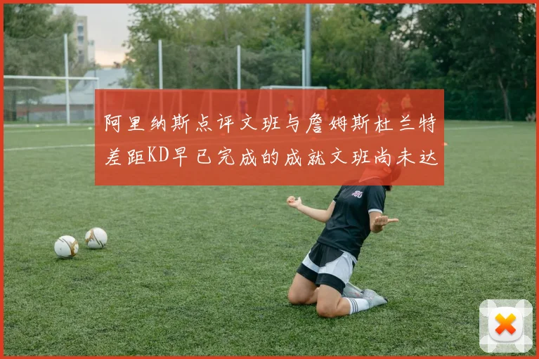 阿里纳斯点评文班与詹姆斯杜兰特差距KD早已完成的成就文班尚未达到