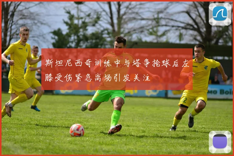 斯坦尼西奇训练中与塔争抢球后左膝受伤紧急离场引发关注
