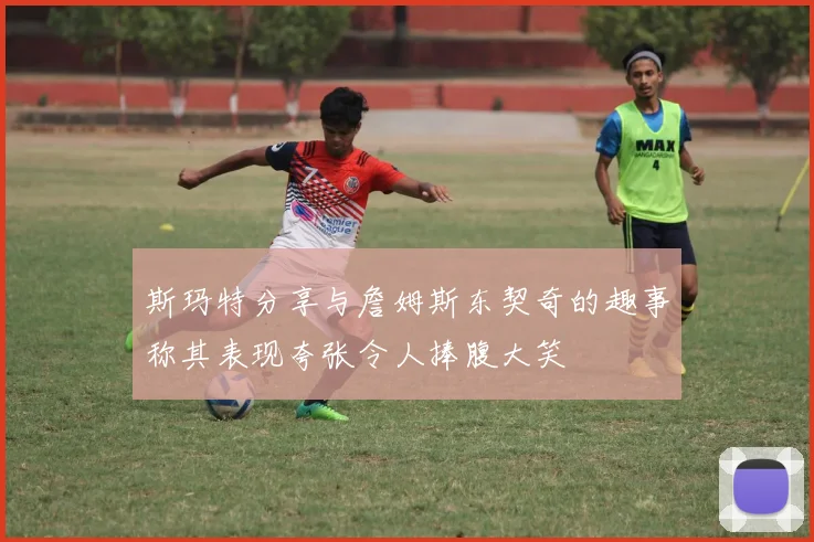 斯玛特分享与詹姆斯东契奇的趣事称其表现夸张令人捧腹大笑