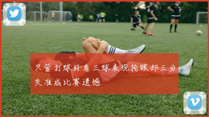 只管打球好看三球表现抢眼却三分失准成比赛遗憾