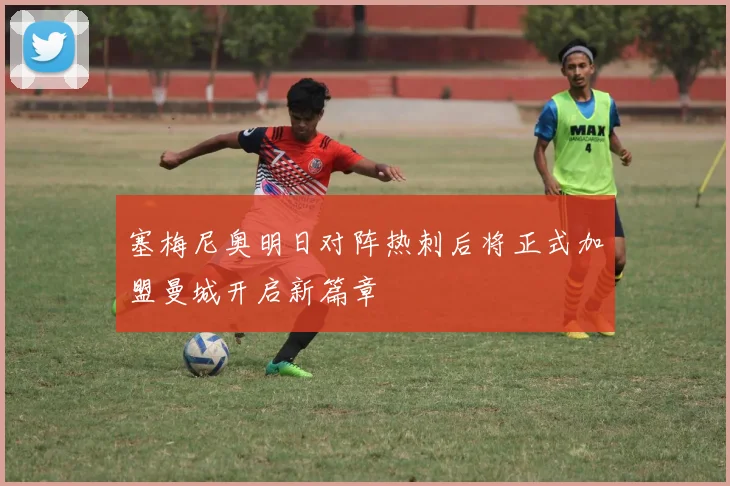 塞梅尼奥明日对阵热刺后将正式加盟曼城开启新篇章