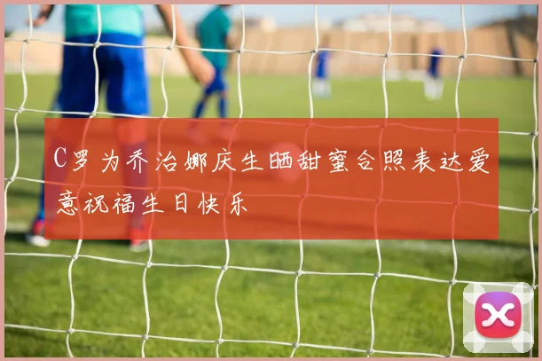 C罗为乔治娜庆生晒甜蜜合照表达爱意祝福生日快乐