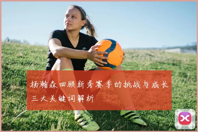 杨瀚森回顾新秀赛季的挑战与成长三大关键词解析