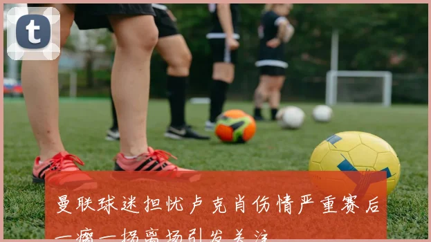 曼联球迷担忧卢克肖伤情严重赛后一瘸一拐离场引发关注