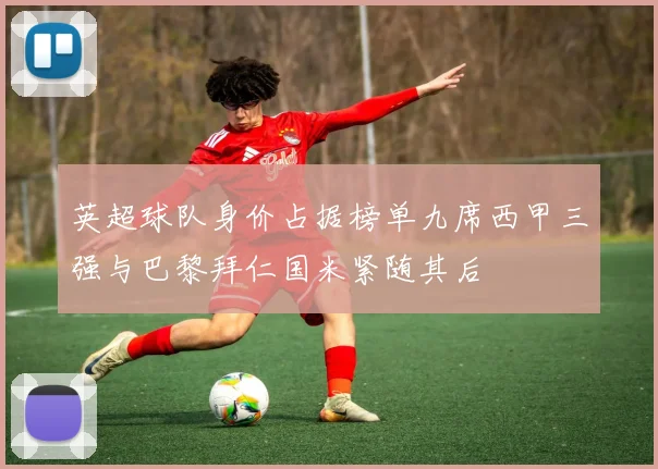 英超球队身价占据榜单九席西甲三强与巴黎拜仁国米紧随其后