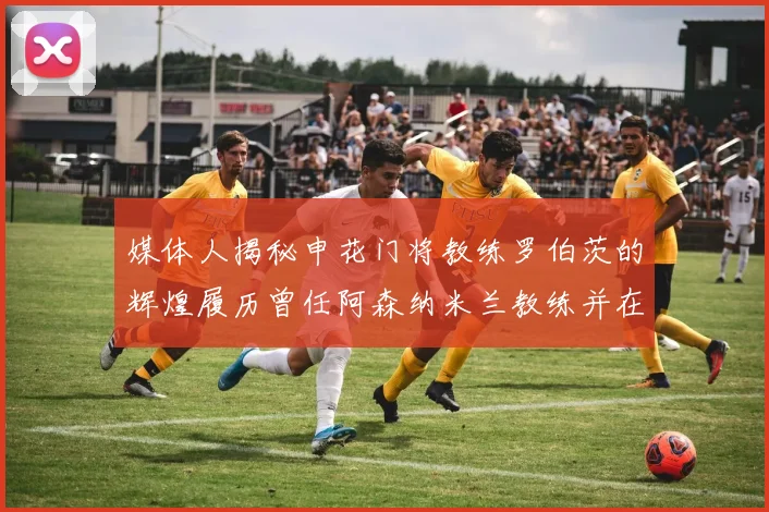 媒体人揭秘申花门将教练罗伯茨的辉煌履历曾任阿森纳米兰教练并在华夏执教