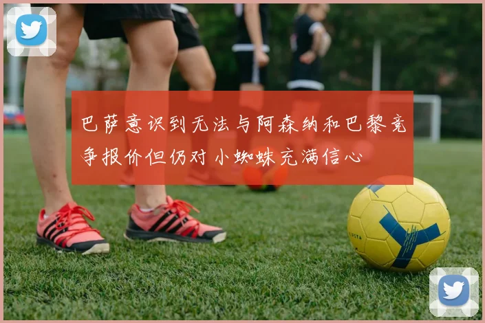 巴萨意识到无法与阿森纳和巴黎竞争报价但仍对小蜘蛛充满信心