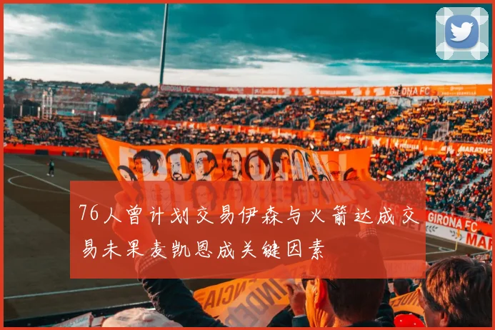 76人曾计划交易伊森与火箭达成交易未果麦凯恩成关键因素