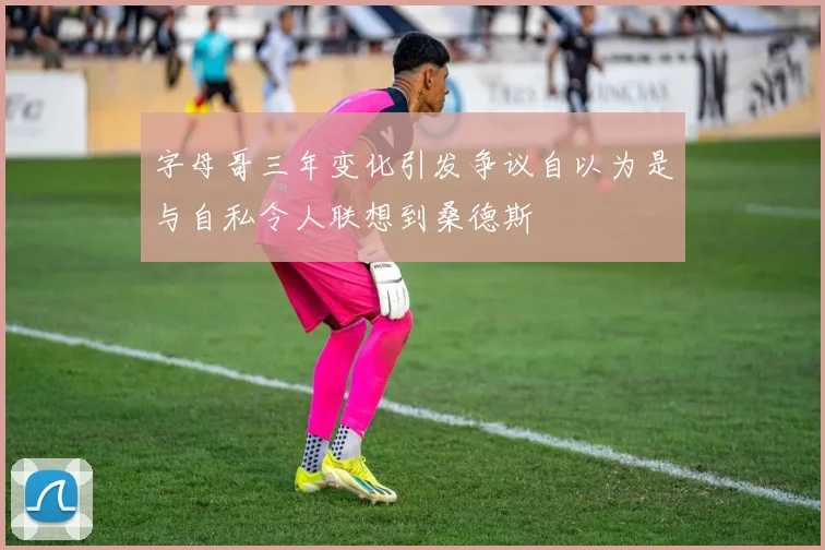 字母哥三年变化引发争议自以为是与自私令人联想到桑德斯