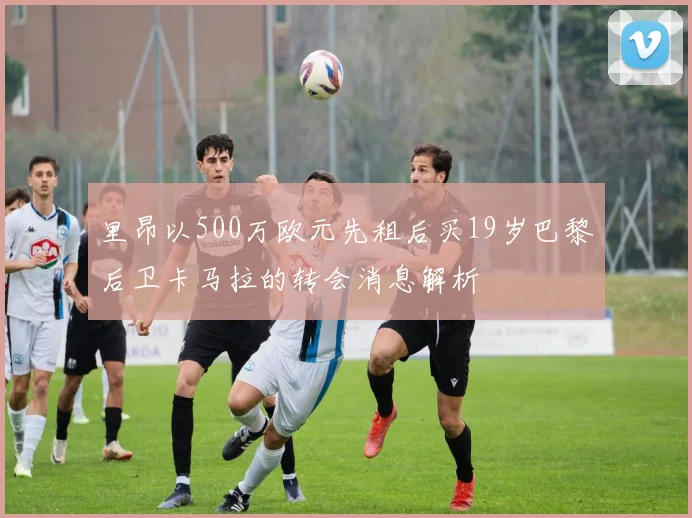 里昂以500万欧元先租后买19岁巴黎后卫卡马拉的转会消息解析