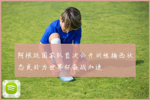 阿根廷国家队首次公开训练梅西状态良好为世界杯备战加速