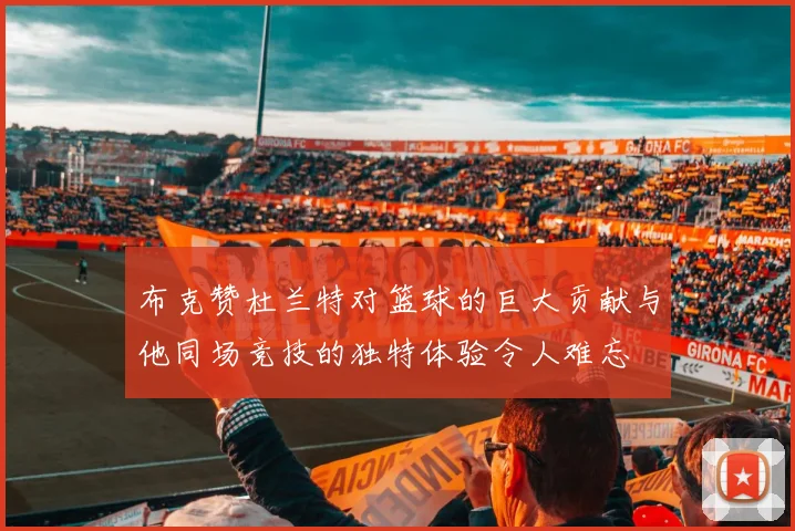 布克赞杜兰特对篮球的巨大贡献与他同场竞技的独特体验令人难忘